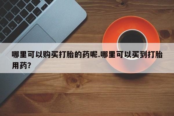网上私人卖打胎药电话哪里可以购买打胎的药呢.哪里可以买到打胎用药？