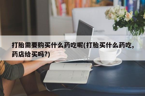 网上私人卖打胎药电话打胎需要购买什么药吃呢(打胎买什么药吃,药店给买吗?)