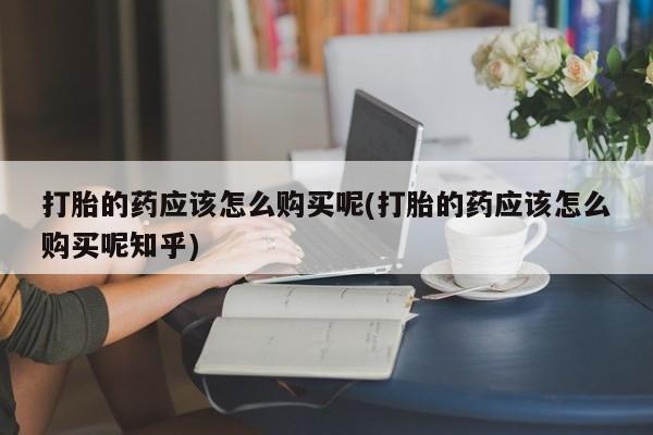 网上私人卖打胎药电话打胎的药应该怎么购买呢(打胎的药应该怎么购买呢知乎)